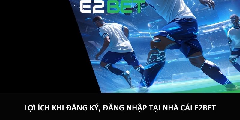 Lợi ích khi đăng ký, đăng nhập tại nhà cái E2bet